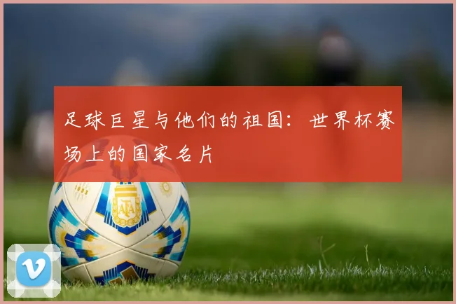 足球巨星与他们的祖国：世界杯赛场上的国家名片