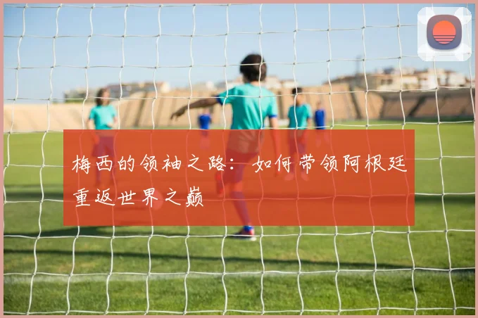 梅西的领袖之路:如何带领阿根廷重返世界之巅