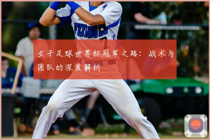 女子足球世界杯冠军之路:战术与团队的深度解析