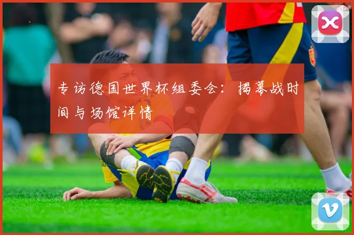 专访德国世界杯组委会:揭幕战时间与场馆详情