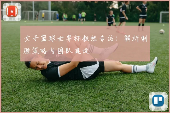 女子篮球世界杯教练专访:解析制胜策略与团队建设
