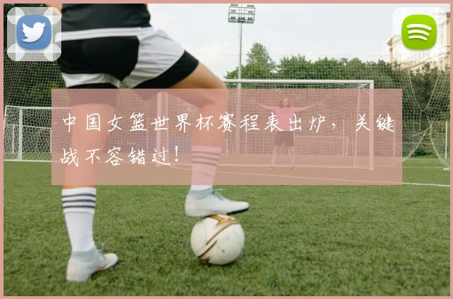 中国女篮世界杯赛程表出炉,关键战不容错过!