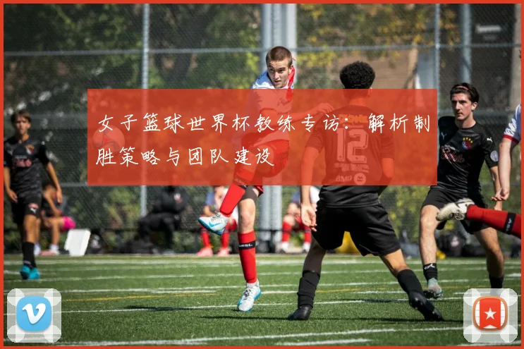 女子篮球世界杯教练专访:解析制胜策略与团队建设