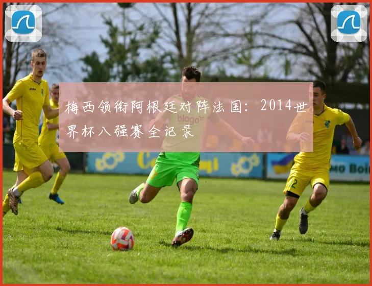 梅西领衔阿根廷对阵法国:2014世界杯八强赛全记录