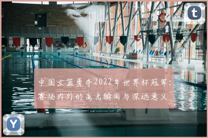 中国女篮勇夺2022年世界杯冠军：赛场内外的高光瞬间与深远意义