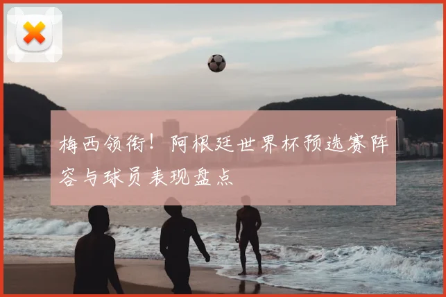梅西领衔!阿根廷世界杯预选赛阵容与球员表现盘点