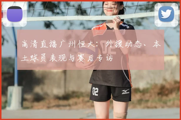 高清直播广州恒大：外援动态、本土球员表现与赛后专访