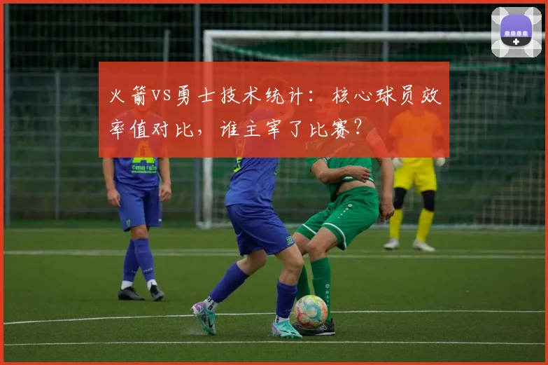 火箭vs勇士技术统计：核心球员效率值对比，谁主宰了比赛？