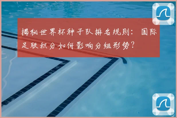 揭秘世界杯种子队排名规则：国际足联积分如何影响分组形势？