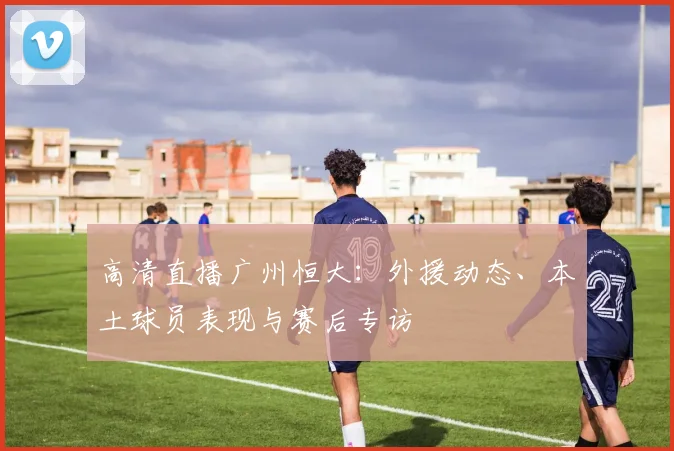 高清直播广州恒大：外援动态、本土球员表现与赛后专访