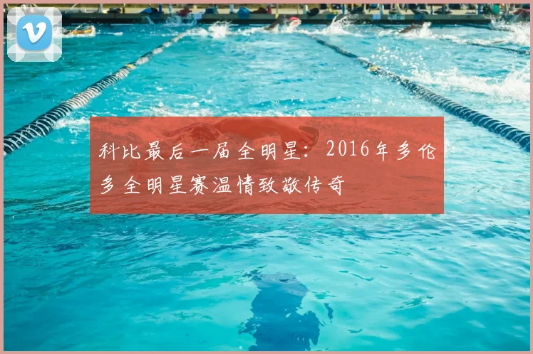 科比最后一届全明星：2016年多伦多全明星赛温情致敬传奇